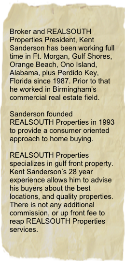 Broker and REALSOUTH Properties President, Kent Sanderson has been working full time in Ft. Morgan, Gulf Shores, Orange Beach, Ono Island, Alabama, plus Perdido Key, Florida since 1987. Prior to that he worked in Birmingham’s commercial real estate field.

Sanderson founded REALSOUTH Properties in 1993 to provide a consumer oriented approach to home buying.

REALSOUTH Properties specializes in gulf front property. Kent Sanderson’s 28 year experience allows him to advise his buyers about the best locations, and quality properties. There is not any additional commission, or up front fee to reap REALSOUTH Properties services.